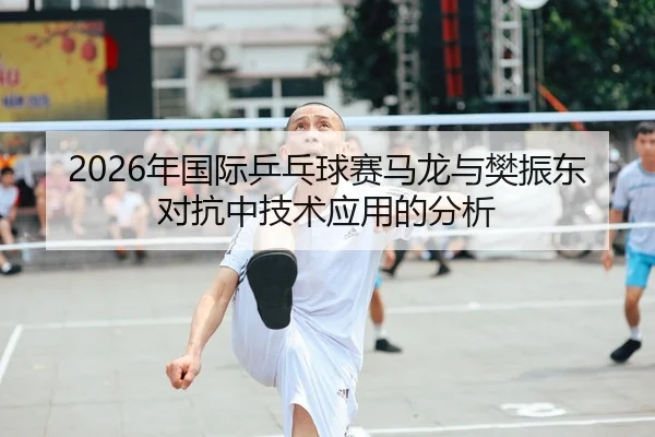 2026年国际乒乓球赛马龙与樊振东对抗中技术应用的分析